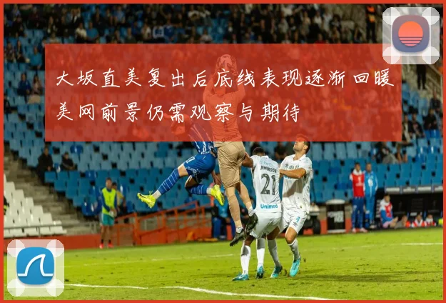 大坂直美复出后底线表现逐渐回暖美网前景仍需观察与期待