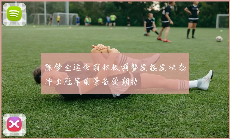 陈梦全运会前积极调整发接发状态冲击冠军前景备受期待